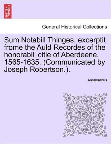 Sum Notabill Thinges, Excerptit Frome the Auld Recordes of the Honorabill Citie of Aberdeene. 1565-1635. (Communicated by Joseph Robertson.).