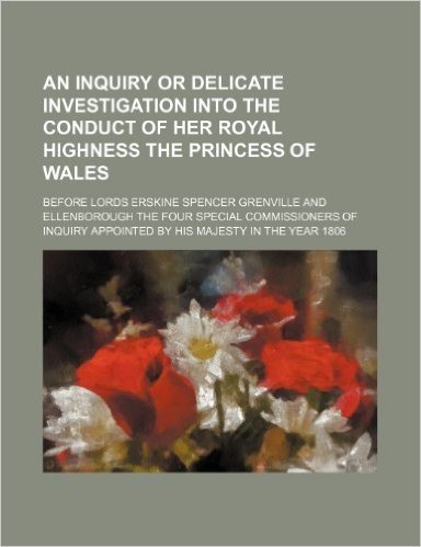 An Inquiry or Delicate Investigation Into the Conduct of Her Royal Highness the Princess of Wales; Before Lords Erskine Spencer Grenville and ... Appointed by His Majesty in the Year 1806