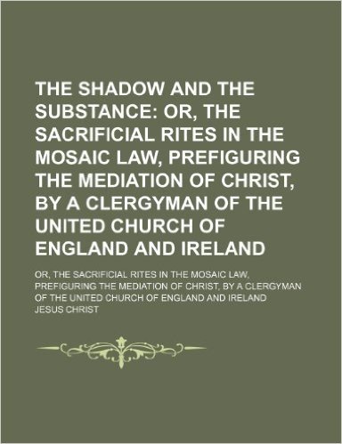 The Shadow and the Substance; Or, the Sacrificial Rites in the Mosaic Law, Prefiguring the Mediation of Christ, by a Clergyman of the United Church of ... Law, Prefiguring the Mediation of Christ, B