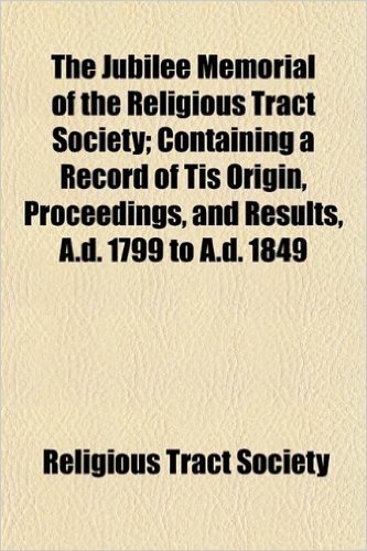 The Jubilee Memorial of the Religious Tract Society; Containing a Record of Tis Origin, Proceedings, and Results, A.D. 1799 to A.D. 1849