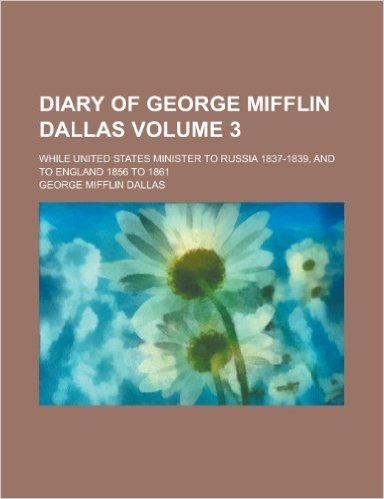 Diary of George Mifflin Dallas; While United States Minister to Russia 1837-1839, and to England 1856 to 1861 Volume 3
