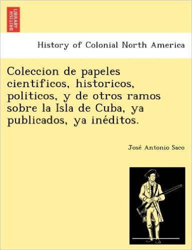 Coleccion de Papeles Cientificos, Historicos, Politicos, y de Otros Ramos Sobre La Isla de Cuba, YA Publicados, YA Ine Ditos.