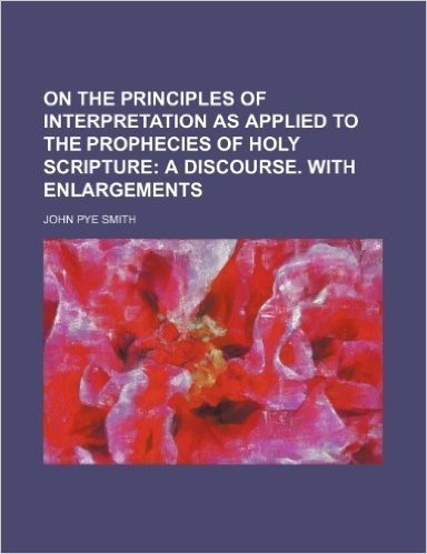 On the Principles of Interpretation as Applied to the Prophecies of Holy Scripture; A Discourse. with Enlargements