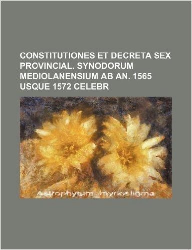 Constitutiones Et Decreta Sex Provincial. Synodorum Mediolanensium AB An. 1565 Usque 1572 Celebr