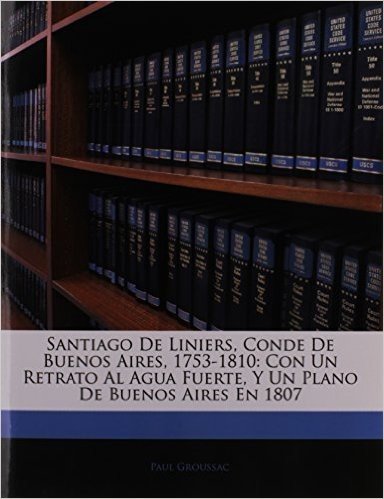 Santiago de Liniers, Conde de Buenos Aires, 1753-1810: Con Un Retrato Al Agua Fuerte, y Un Plano de Buenos Aires En 1807