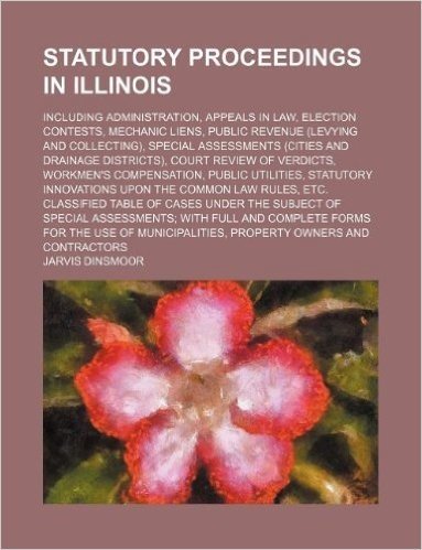 Statutory Proceedings in Illinois; Including Administration, Appeals in Law, Election Contests, Mechanic Liens, Public Revenue (Levying and ... Review of Verdicts, Workmen's Compensation,