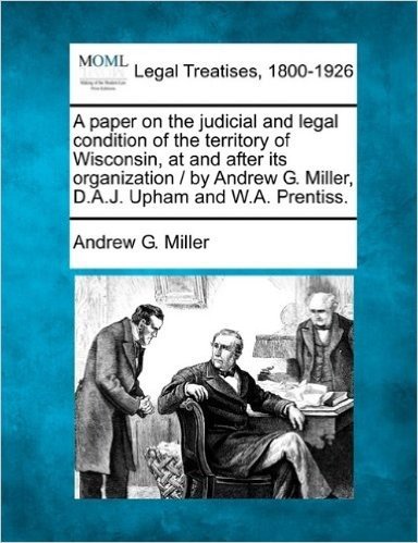 A Paper on the Judicial and Legal Condition of the Territory of Wisconsin, at and After Its Organization / By Andrew G. Miller, D.A.J. Upham and W.A. Prentiss.