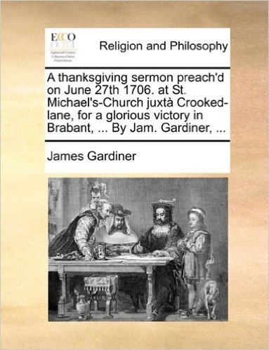A Thanksgiving Sermon Preach'd on June 27th 1706. at St. Michael's-Church Juxt Crooked-Lane, for a Glorious Victory in Brabant, ... by Jam. Gardiner, ...
