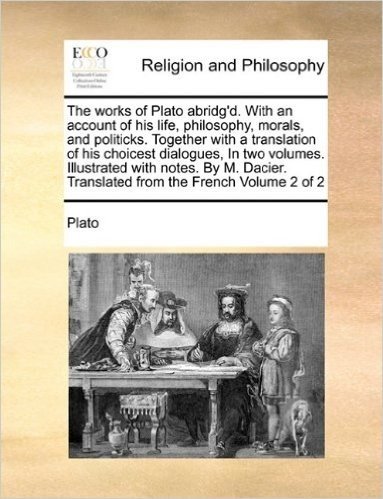 The Works of Plato Abridg'd. with an Account of His Life, Philosophy, Morals, and Politicks. Together with a Translation of His Choicest Dialogues, in ... Translated from the French Volume 2 of 2