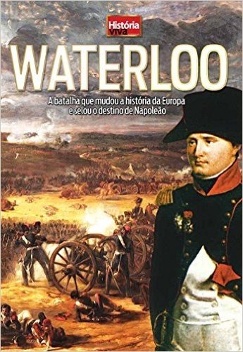 Waterloo. A Batalha que Mudou a História da Europa e Selou o Destino de Napoleão