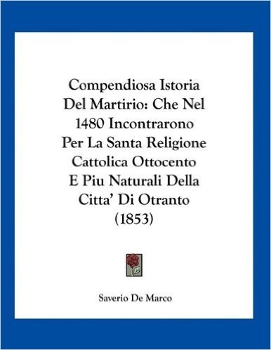 Compendiosa Istoria del Martirio: Che Nel 1480 Incontrarono Per La Santa Religione Cattolica Ottocento E Piu Naturali Della Citta' Di Otranto (1853)