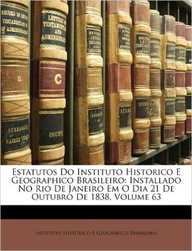 Estatutos Do Instituto Historico E Geographico Brasileiro: Installado No Rio de Janeiro Em O Dia 21 de Outubro de 1838, Volume 63