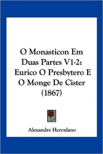 O Monasticon Em Duas Partes V1-2: Eurico O Presbytero E O Monge de Cister (1867)