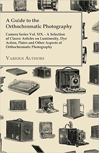 A Guide to the Orthochromatic Photography - Camera Series Vol. XIX. - A Selection of Classic Articles on Luminosity, Dye Action, Plates and Other as