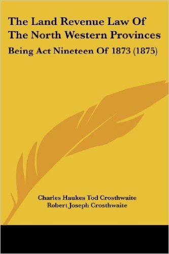 The Land Revenue Law of the North Western Provinces: Being ACT Nineteen of 1873 (1875)