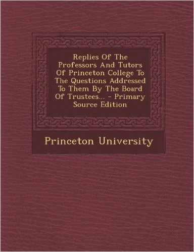 Replies of the Professors and Tutors of Princeton College to the Questions Addressed to Them by the Board of Trustees... - Primary Source Edition