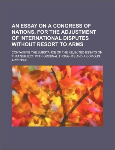 An  Essay on a Congress of Nations, for the Adjustment of International Disputes Without Resort to Arms; Containing the Substance of the Rejected Essa