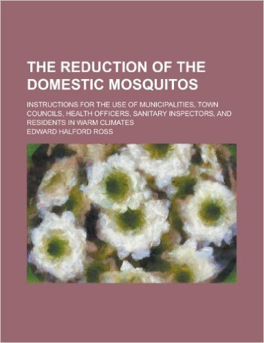 The Reduction of the Domestic Mosquitos; Instructions for the Use of Municipalities, Town Councils, Health Officers, Sanitary Inspectors, and Resident