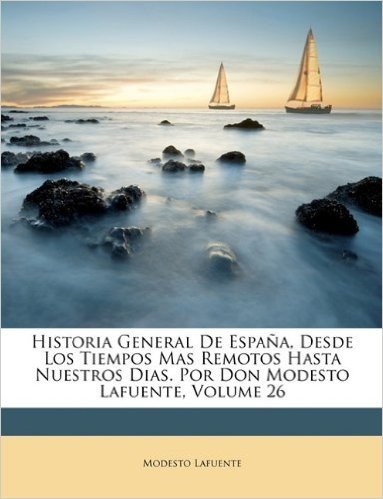 Historia General de Espana, Desde Los Tiempos Mas Remotos Hasta Nuestros Dias. Por Don Modesto Lafuente, Volume 26
