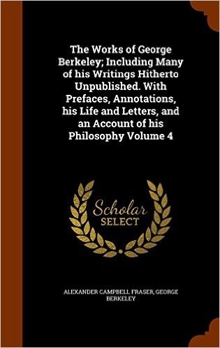 The Works of George Berkeley; Including Many of His Writings Hitherto Unpublished. with Prefaces, Annotations, His Life and Letters, and an Account of His Philosophy Volume 4