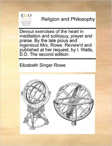 Devout Exercises of the Heart in Meditation and Soliloquy, Prayer and Praise. by the Late Pious and Ingenious Mrs. Rowe. Review'd and Published at Her Request, by I. Watts, D.D. the Second Edition.