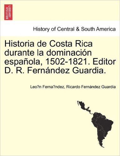 Historia de Costa Rica Durante La Dominaci N Espa Ola, 1502-1821. Editor D. R. Fern Ndez Guardia.
