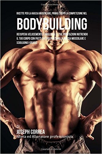Ricette Per La Massa Muscolare, Prima E Dopo La Competizione Nel Bodybuilding: Recupera Velocemente E Migliora Le Tue Prestazioni Nutrendo Il Tuo Corp