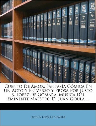 Cuento de Amor: Fantasia Comica En Un Acto y En Verso y Prosa Por Justo S. Lopez de Gomara, Musica del Eminente Maestro D. Juan Goula ...