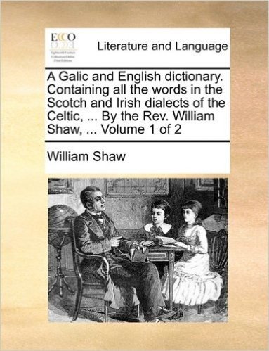 A Galic and English Dictionary. Containing All the Words in the Scotch and Irish Dialects of the Celtic, ... by the REV. William Shaw, ... Volume 1 of
