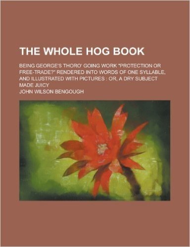 The Whole Hog Book; Being George's Thoro' Going Work Protection or Free-Trade? Rendered Into Words of One Syllable, and Illustrated with Pictures: Or, a Dry Subject Made Juicy
