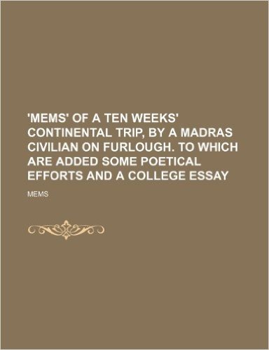 'Mems' of a Ten Weeks' Continental Trip, by a Madras Civilian on Furlough. to Which Are Added Some Poetical Efforts and a College Essay