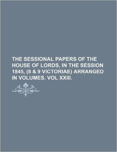 The Sessional Papers of the House of Lords, in the Session 1845, (8 & 9 Victoriae) Arranged in Volumes. Vol XXIII.
