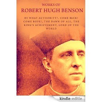Works of Robert Hugh Benson: By What Authority?, Come Rack! Come Rope!, The Dawn Of All, The King's Achievement, Lord Of The World (English Edition) [Kindle-editie]