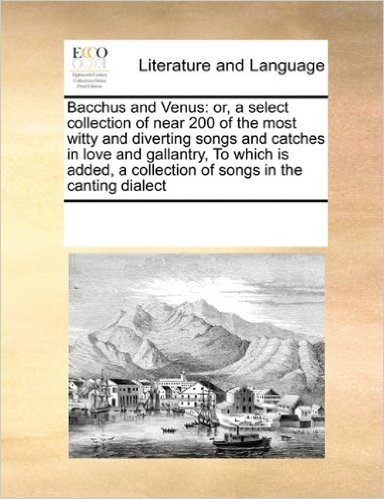 Bacchus and Venus: Or, a Select Collection of Near 200 of the Most Witty and Diverting Songs and Catches in Love and Gallantry, to Which Is Added, a Collection of Songs in the Canting Dialect