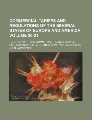 Commercial Tariffs and Regulations of the Several States of Europe and America Volume 20-21; Together with the Commercial Treaties Between England and Foreign Countries, PT. IV-[Vi, VIII-XXI, XXIII]