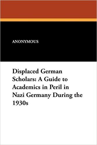 Displaced German Scholars: A Guide to Academics in Peril in Nazi Germany During the 1930s
