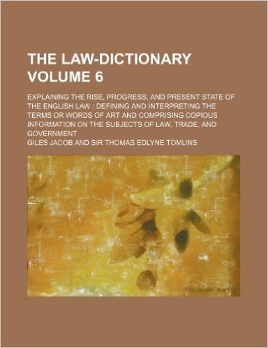 The Law-Dictionary Volume 6; Explaining the Rise, Progress, and Present State of the English Law Defining and Interpreting the Terms or Words of Art ... on the Subjects of Law, Trade, and Government