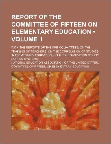 Report of the Committee of Fifteen on Elementary Education (Volume 1); With the Reports of the Sub-Committees on the Training of Teachers on the Corre