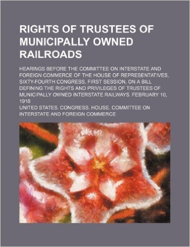Rights of Trustees of Municipally Owned Railroads; Hearings Before the Committee on Interstate and Foreign Commerce of the House of Representatives, ... Rights and Privileges of Trustees of Municipa