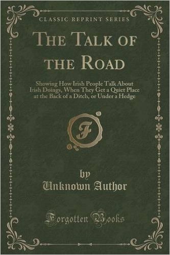 The Talk of the Road: Showing How Irish People Talk about Irish Doings, When They Get a Quiet Place at the Back of a Ditch, or Under a Hedge (Classic Reprint)
