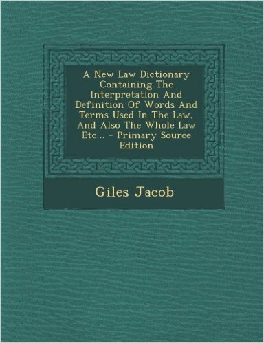 A New Law Dictionary Containing the Interpretation and Definition of Words and Terms Used in the Law, and Also the Whole Law Etc...
