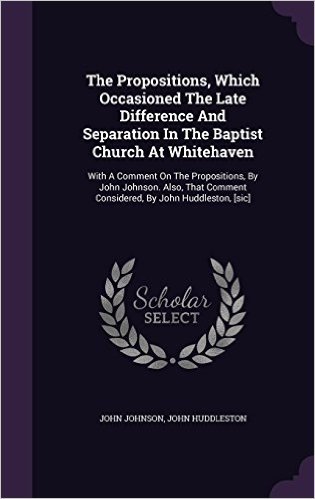 The Propositions, Which Occasioned the Late Difference and Separation in the Baptist Church at Whitehaven: With a Comment on the Propositions, by John ... Comment Considered, by John Huddleston, [Sic]