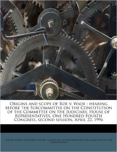 Origins and Scope of Roe V. Wade: Hearing Before the Subcommittee on the Constitution of the Committee on the Judiciary, House of Representatives, One ... Congress, Second Session, April 22, 1996