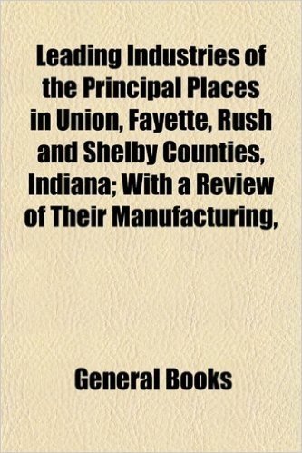 Leading Industries of the Principal Places in Union, Fayette, Rush and Shelby Counties, Indiana; With a Review of Their Manufacturing,