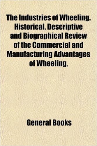 The Industries of Wheeling. Historical, Descriptive and Biographical Review of the Commercial and Manufacturing Advantages of Wheeling,