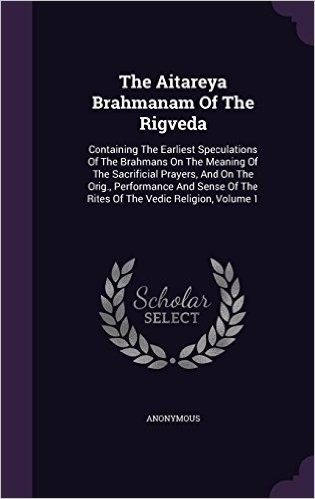 The Aitareya Brahmanam of the Rigveda: Containing the Earliest Speculations of the Brahmans on the Meaning of the Sacrificial Prayers, and on the ... of the Rites of the Vedic Religion, Volume 1