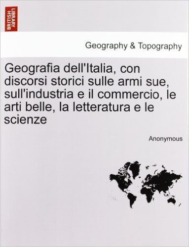 Geografia Dell'italia, Con Discorsi Storici Sulle Armi Sue, Sull'industria E Il Commercio, Le Arti Belle, La Letteratura E Le Scienze, Vol. III-IV