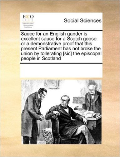 Sauce for an English Gander Is Excellent Sauce for a Scotch Goose: Or a Demonstrative Proof That This Present Parliament Has Not Broke the Union by Tollerating [Sic] the Episcopal People in Scotland
