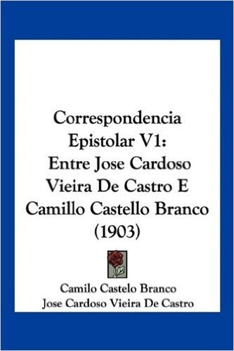 Correspondencia Epistolar V1: Entre Jose Cardoso Vieira de Castro E Camillo Castello Branco (1903)