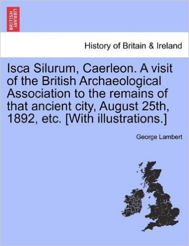 Isca Silurum, Caerleon. a Visit of the British Archaeological Association to the Remains of That Ancient City, August 25th, 1892, Etc. [With Illustrat